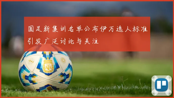 国足新集训名单公布伊万选人标准引发广泛讨论与关注
