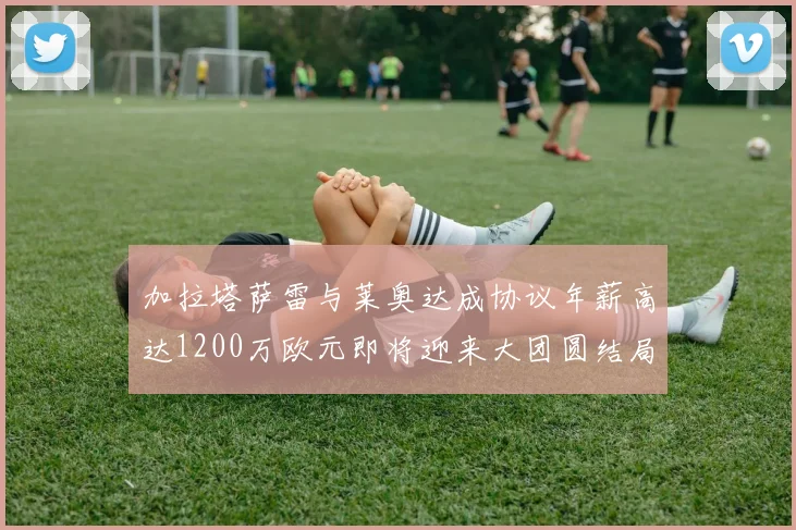 加拉塔萨雷与莱奥达成协议年薪高达1200万欧元即将迎来大团圆结局