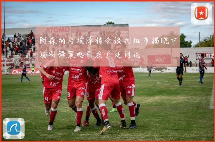 阿森纳与埃泽转会谈判细节揭晓中场补强策略引发广泛讨论